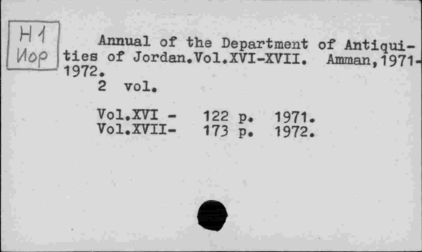 ﻿ні
Annual of the Department ties of Jordan.Vol.XVI-XVII. 1972.
2 vol.
of Antiqui-
Amman,1971
Vol.XVI -	122 p. 1971
Vol.XVII-	173 p. 1972